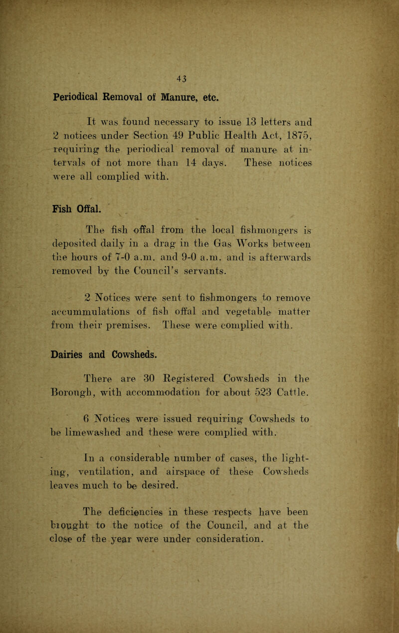 Periodical Removal of Manure, etc. It was found necessary to issue 13 letters and 2 notices under Section 49 Public Health Act, 1875, requiring the periodical removal of manure at in- tervals of not more than 14 days. These notices were all complied with'. Fish Offal. The fish offal from the local fishmongers is deposited daily in a drag in the Gas Works between the hours of 7-0 a.m. and 9-0 a.m. and is afterwards removed by the Council’s servants. 2 Notices were sent to fishmongers to remove accummulations of fish offal and vegetable matter from their premises. These were complied with. Dairies and Cowsheds. There are 30 Registered Cowsheds in the Borough, with accommodation for about 523 Cattle. 6 Notices were issued requiring Cowsheds to be limewashed and these were complied with. In a considerable number of cases, the light- ing, ventilation, and airspace of these Cowsheds leaves much to be desired. The deficiencies in these -respects have been bi ought to the notice of the Council, and at the close of the year were under consideration.