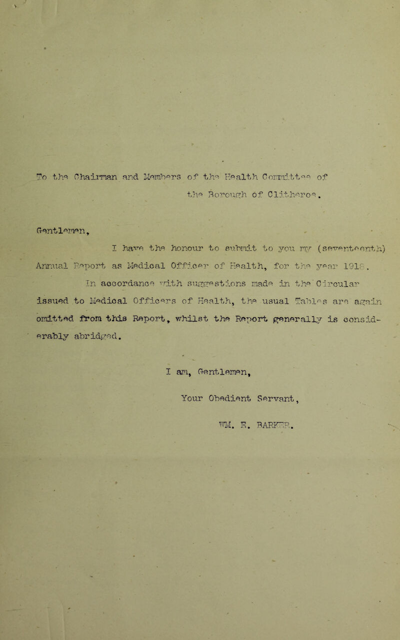 To tho Ohaiman and Moinbors of th'^- Roa-lth Goriinitt'^o of Bonoucrh of Cli.thoroo Gantloraon^ I ha'^?‘o the honour to jBuhmit to you ny Annual p.oT^^ort as Medical Officer of Health, for the In acoordance nith suyc-estions made in the’ issued to Medical Officers of Health, the usual Tabl omitted from this Report, vrhilst the Report erahly abridged. ^nerall I am, Hentlemen, Your Obedient Servant, hlvl. E. BARFTiR. (s eve nt e o nt h) year 1918. Circular es are ayain y is consid-