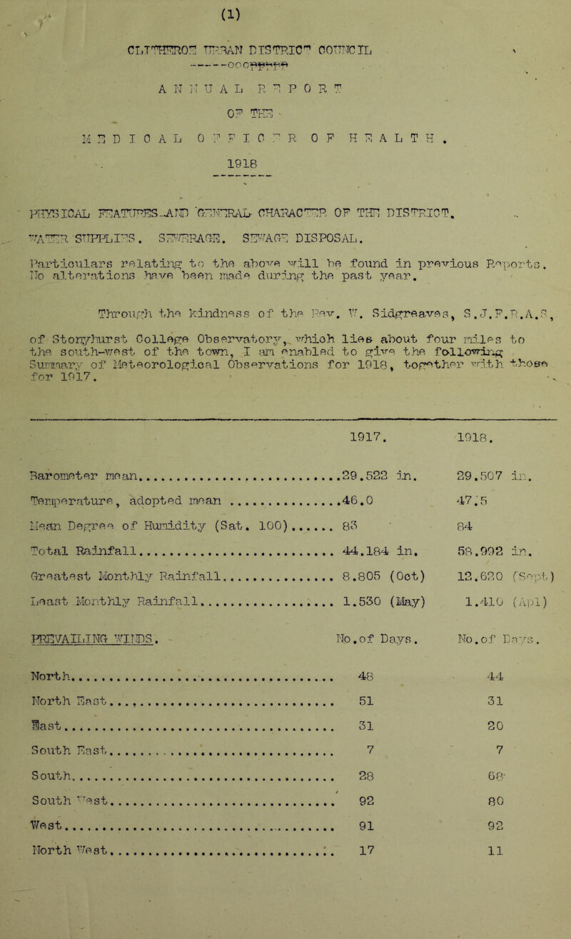 (1) r CLTTOT^O:^ DTSTOC^ COTTNCTL OOC/f^*P7-'ff^ A N ]I U A I. P- P 0 R T- 0? ?KR ^ MRDIOAL ORFIOr^R OF HFALTK. 1918 HrySIOAL; FFAT^J^ES..AW ■OFFRRALh CHARAC OF TIIF DISFR,ICT, •■^\TFR STTPPL.I^S. SF^^/RRAGR. SR^^AVOF DISPOSAIi. Part:lGUla?.'’s relating' to the aho-'/'e Mriii be found in pre-^rious Pn-portc, ITo alterations have been made during the past year. Through the Kindness of the Rev, Vf. Sidgreaves, S.J.F.P.A.G, of Stonyhurst College Observatorj’-, vrhioh lies about four miles to the soiith-''.7eBt of the town, I am enabled to gi'^^e the. followiii^ SuFEiary of Meteorological Observations for 1918, together ■<’rith. tboe-o for 1917. 1917. 1918. Barometer mean 29,522 in. Teraperature, adopted mean 46.0 Mean Degree of Humidity (Sat, 100) 85 Total Rainfall 44.184 in, G-reatest Monthly Rainfall 8,805 (Oct) Iicast Monthlj'' Rainfall 1.530 (Ifeiy) 29,507 in. 47:5 84 58.992 in. 12.620 ('Sept) 1.410 (,Apl) ITOVAILINCt yiTIDS. No,of Days. No.of Da- North 48 44 North East 51 31 last 31 20 South East 7 7 South. 28 66^ South ’'est 92 80 West 91 92