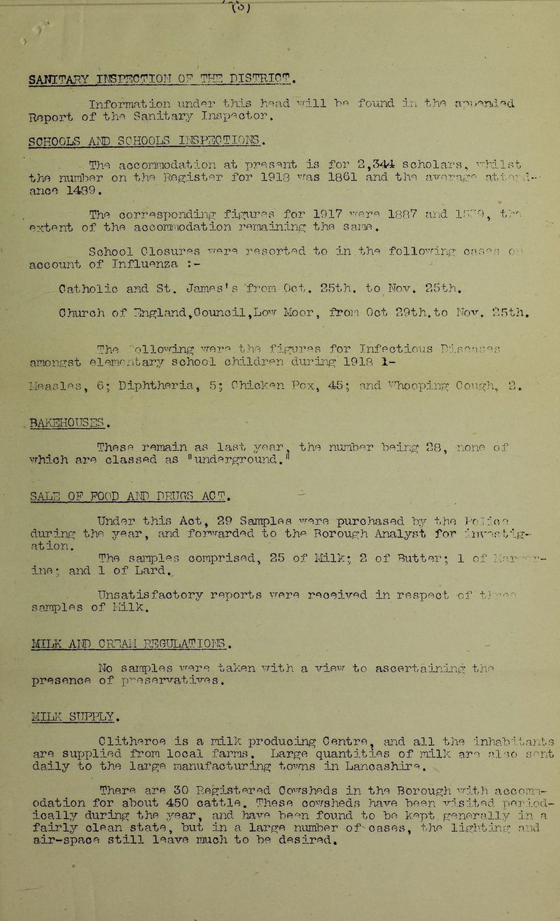 SAIJITARY imP!^C7T0N OP DISTHin^. Information iindor this hoad ■’’riii found Roport of tha Sanitary Inspaotor. tha a:n>aniiad SCHOOLS AMD SCHOOLS Il-ISPHOTIONS. Tha aocoriraodstion at for 2,54-4 scholars, ■'iiilst tha numhar on tha Re.^istar for 1918 ^^al■s 1861 and tha a-varaya att-r S,..- arioa 1439. Tha oorr«sx)ondinj2: fi:Xnras for 1917 ’'■'•ar^- 1887 arid ir9, tz-'o axtant of tha accommodation ramaininG: tha saiaa. School Closuras vropa rasortad to in th^ follo^Tino: cas'ua O'-' account of Influenza Catholic and St. Jsjnas’s fi-'orn Oct. 25th. to Nov. 25th. Church of Hn^xland^Oounicil,Lo’v Moor, from Oct 29th.to Nov. 25th, Tha '^ollo^'’mng; vrore tha fipan.’P'c for Infectious Nipn-isas amonnst aiamrntfiry school children duriari 1918 1- Lleaslas, 6; Diphtheria, 5; Ohichan Pox, 45; and ^'TaoojDinx^ Couyh, 2. BAKEHOUSES, Those remain as last 3?‘ear, tha number bein^c 28, none of ■'Thic h a.ra classed as  und e r^r o und. *' SALE OF FOOD AIC; DRUSS ACT. Under this Act, 29 Samples ^^rere purchased hy the Po;i:',ce durinrx the year, and fomxarded to th'^' Boroufch Analyst for invar.tiR'- ation. The samples comprised, 25 of Milk; 2 of Butter; 1 of ilar —■ i'- ine; and 1 of Lard. Unsatisfactory reports vrere received in resjject of t) -a-. sar.aples of Milk. MILK Ain CREAM PJilGULATIQNS. No samples vrere taken uith a vievr to asecartaininp: the presence of j)-^eservatives. MILK SUPPLY, Clitheroe is a milk j^roducini^ Centre, and all the inhabitants are sux^plied from local farms. Larp:e quantities of milk are al'io sent daily to the larp^e manufactiirin^ tovms in Lancashilre. There are 30 Rexj:iste.red Oovrsheds in the BorouBlh vrith accom-'L- odation for about 450 cattle. These oovrsheds have been %’-is.ited Tre-j-iod- ioally during; the year, and have been found to be inpt fxenerally in a fairly clean state, but in a lar£xe number of-'cases, the lifh,tii'',y n.nd a-ir-spaoe still leave much to be desired.