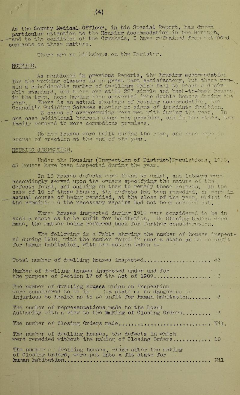 .V, As thf< Comt,y M^tdloiO,- Offlonr, jji his Spnolal l?.<v[)prt, -has dra-n partioiilar n’tb^ntion to trio Hor^ain^ Aooori'oodation iln t-t’- Tirroun-n, and to t]\o oonditlon of th^^ Oo'^ah'^ds, I ?iavo n^ifvain^d fron '^xt^nd^d oomonts on thono raattor^. Thoro aro 210 ];ailXaho;)S on tho RoiHstor. HOUSING. A3 nontionnd rja provioua Roporta^ tin houaint? aocorr-odation for tho ’••'■orKiriG olassoa is in ^proat part satisfactory, rnt thop-^ ain a oohsid=-raUlo n-arfoor of d-''rf^llinG:s -''rhion. fail to r^o.G>: 0. d'nsir- aolo standord, and t}v-'r^^ ai^ still RR7 sjTiyl^^ and Naol'-to-nnci'^ions^^^s. in the to''ai^ none ria-viny 'bo'^n oorsr'^rt'^d into don'bl'^ hons'^s d’^riny too year. Thoi’''^ is an actual sriortayo of forisiriR; acconnoidptin-n, tin 'council’s RuildinG Sohomes sj-o’-ynx” no sIghs of ifrriadiata lYinition, 2 oases of ovororo’^rdiny ••ror-o not unit}' d.nriny ti^ Y'''rr. In ono oaso additional 'bodroon 3p<aGo ■'■ro.s ■pnoA'J.dod, .and in tno otir^r, too family renovod to moro connodious prenisos. 'rid no’’’ houses vroro huilt dirndjoy the poar, ai:d nono ■•np-' P;, cours^^ of erection at tho ond of tho year. HOUSING- d NS PRO UION. IJndiOr tho. Housing: (Ins]>oction of District)?ecr’.ila.tr..one, loj.c, 4o houses have ho on inspoctod. diiriny tlio yoa.r. In IG houses defects vroro found to oxist, and letto-s Tra-^A accordinyl^r served ui:>on the oerners speoif^riny tho iiaturo of hho defects found, and oallini^; on then to renedjr these defects. In the case of 10 of these houses^ the dnfoots had. heen ronediod, or ■'■Tore in actual course of T)einn renedied, at the close of tho yoar, ^inrlst dn the reminif - 6 the neGes3ar7x’- repairs had not heoji carried ou,t. T/iroo houses inspected dur'iny 1918 ’'ero, oonsidiered to he in such a state, as to he unfit for hahd.tation. No Olosiny Orders rropA made, the natter heiny referred hack for fui’ther consideratd.on. The follovrlr.n: is a Tahle shovd.nG the nunher of houses inspect- ed duriny 1918, '^’'nlth the niinhor found in such a state a.s to ■: n unfdrb for IiuT'ian hahitatrlon, with tho action taken Total nuiTiher of dwelling houses djaspected Numher of d’-’-elliny houses inspected under and for the purpose of Section 17 of the Act of 1909., 3 The nuniber of dwelling hoiises ■'■rhioh on ^nspeetd-on ^vere considered to he in ■ t-a sta.te • » to danyerous or injurious to health as to unfd-t for hurcian Imhitatioii 3 The iiunher of representations made to the Local Authority/ nrlth a view to the kiakiny of Glosduny Orders 3 The number of Olosiny Orders made Nd..l. The nunher of dvelliny heusesj the defects in which v.rere remedied ■'^'■it?io-ut the mkanq: of Olos-jjay Orders 10 The nurih'^i^ o^ d''’•ellLip; houses, •''iaich aft.er the mak.ins; of Closiny Orders, were x)ut into a fit state for human habitat ion Nil