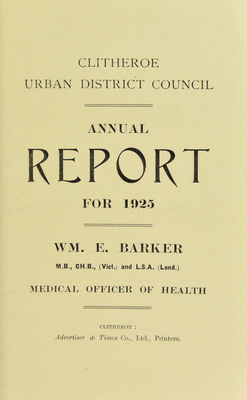 CLITHEROE URBAN DISTRICT COUNCIL ANNUAL REPORT FOR 1J)25 WM. E. BARKER M.B., CH.B., (Vict.j and L.S.A. (Lend.) MKDICAl. OFFICER OF HEALTH CLITHEROE : Advertiser tt- Times Co., Ltd., Printers.