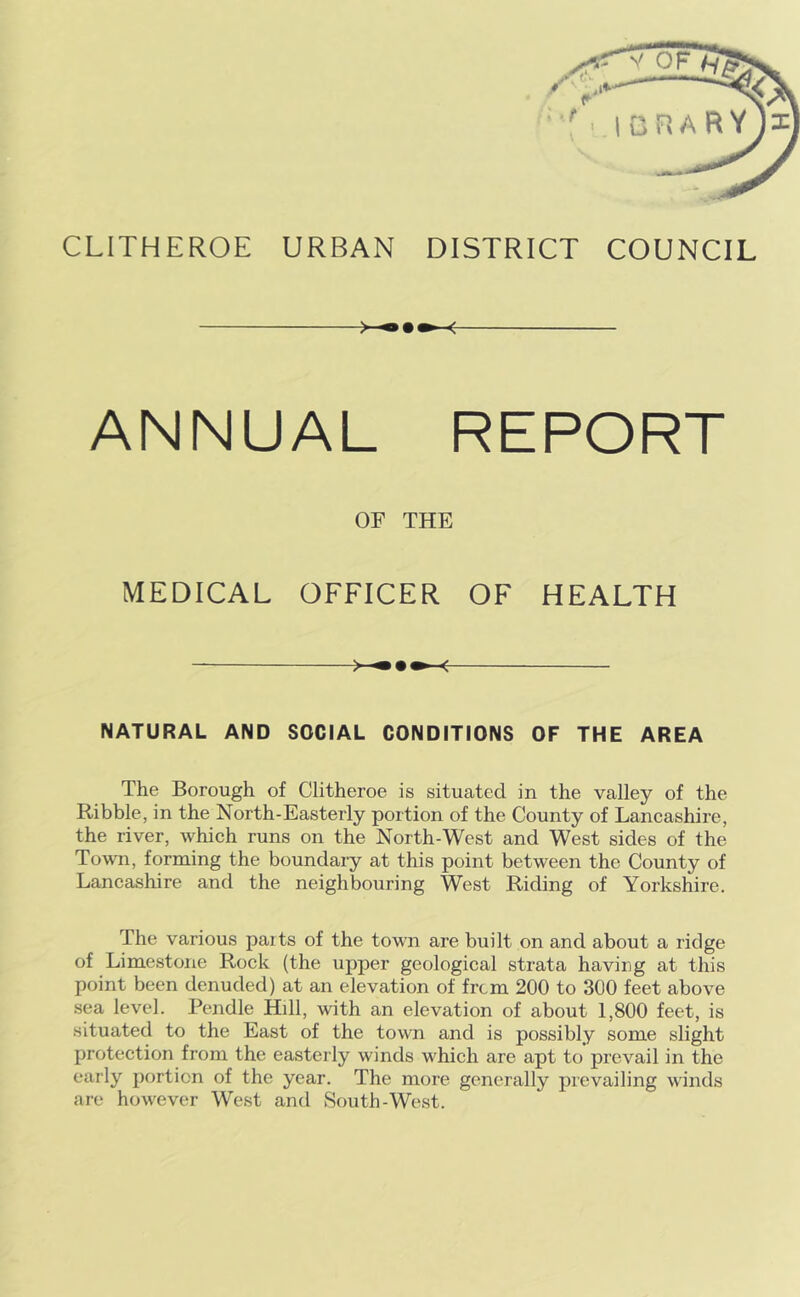 o»»-< ANNUAL REPORT OF THE MEDICAL OFFICER OF HEALTH NATURAL AND SOCIAL CONDITIONS OF THE AREA The Borough of Clitheroe is situated in the valley of the Ribble, in the North-Easterly portion of the County of Lancashire, the river, which runs on the North-West and West sides of the Town, forming the boundary at this point between the County of Lancashire and the neighbouring West Riding of Yorkshire. The various parts of the town are built on and about a ridge of Limestone Rock (the upper geological strata having at this point been denuded) at an elevation of from 200 to 300 feet above sea level. Pendle Hill, with an elevation of about 1,800 feet, is situated to the East of the town and is possibly some slight protection from the easterly winds which are apt to prevail in the early portion of the year. The more generally prevailing winds are however West and South-West.