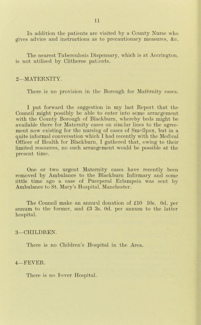 In addition the patients are visited by a County Nurse who gives advice and instructions as to precautionary measures, &c. The nearest Tuberculosis Dispensary, which is at Accrington, is not utilised by Clitheroe patients. 2—MATERNITY. There is no provision in the Borough for Maternity cases. I put forward the suggestion in my last Report that the Council might possibly be able to enter into some arrargement with the County Borough of Blackburn, whereby beds might be available there for Maternity cases on similar lines to the agree- ment now existing for the nursing of cases of Smf’llpox, but in a quite informal conversation which I had recently with the Medical Officer of Health for Blackburn, I gathered that, owing to their limited resources, no such arrangement would be possible at the present time. One or two urgent Maternity cases have recently been removed by Ambulance to the Blackburn Infirmary and some little time ago a case of Puerperal Eclampsia was sent by Ambulance to St. Mary’s Hospital, Manchester. The Council make an annual donation of £10 10s. Od. per annum to the former, and £3 3s. Od. per annum to the latter hospital. 3—CHILDREN. There is no Children’s Hospital in the Area. 4—FEVER. There is no lever Hospital.