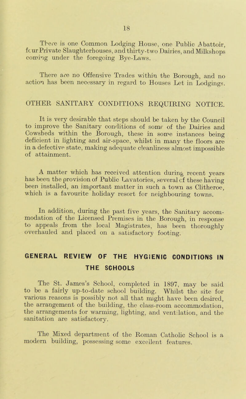 There is one Common Lodging House, one Public i^battoir, four Private Slaughterhouses, and thirty-two Dailies, andMilkshops coming under the foregoing Bye-Laws. There are no Offensive Trades within the Borough, and no action has been necessary in regard to Houses Let in Lodgings. OTHER SANITARY CONDITIOISS REQUIRING NOTICE. It is very desirable that steps should be taken by the Council to improve the Sanitary conditions of some of the Dairies and Cowsheds within the Borough, these in some instances being deficient in lighting and air-space, whilst in many the floors are in a defective state, making adequate cleanliness almost impossible of attainment. A matter which has received attention during recent years has been the provision of Public Lavatories, several cf these having been installed, an important matter in such a town as Clitheroe, w'hich is a favourite hohday resort for neighbouring towns. In addition, during the past five years, the Sanitary accom- modation of the Licensed Premises in the Borough, in response to appeals from the local Magistrates, has been thoroughly overhauled and placed on a satisfactory footing. GENERAL REVIEW OF THE HYGIENIC CONDITIONS IN THE SCHOOLS The St. James’s School, completed in 1897, may be said to be a fairly up-to-date school building. Whilst the site for various reasons is possibly not all that might have been desired, the arrangement of the building, the class-room accommodation, the arrangements for warming, lighting, and ventilation, and the sanitation are satisfactory. The iVIixed department of the Roman Catholic School is a modern building, posse.ssing some excellent features.