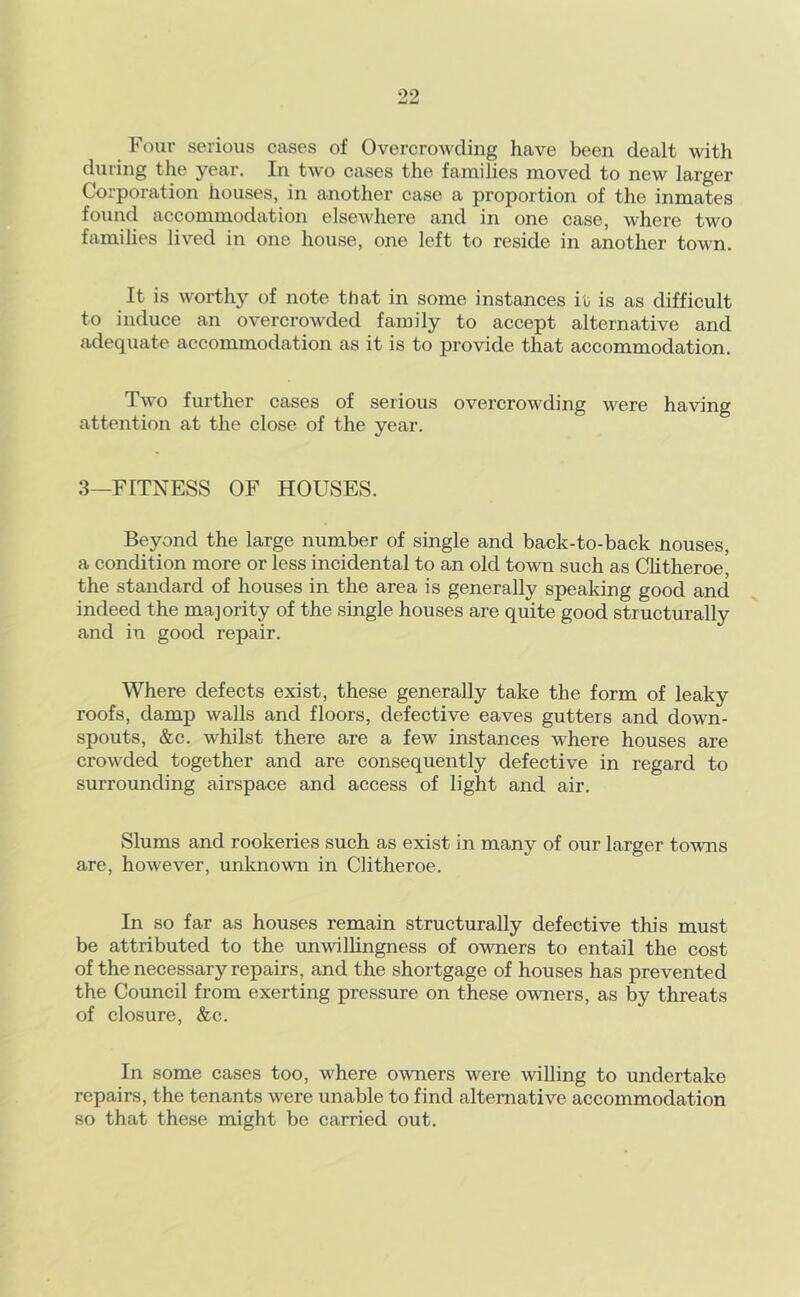 Four serious cases of Overcrowding have been dealt with during the year. In two cases the families moved to new larger Corporation houses, in another case a proportion of the inmates found accommodation elsewhere and in one case, where two families lived in one house, one left to reside in another town. It is worthy of note that in some instances it is as difficult to induce an overcrowded family to accept alternative and adequate accommodation as it is to provide that accommodation. Two further cases of serious overcrowding were having attention at the close of the year. 3—FITNESS OF HOUSES. Beyond the large number of single and back-to-back nouses, a condition more or less incidental to an old town such as Chtheroe, the standard of houses in the area is generally speaking good and indeed the majority of the single houses are quite good structurally and in good repair. Where defects exist, these generally take the form of leaky roofs, damp walls and floors, defective eaves gutters and down- spouts, &c. whilst there are a few instances where houses are crowded together and are consequently defective in regard to surrounding airspaee and access of light and air. Slums and rookeries such as exist in many of our larger towTis are, however, unloiown in Clitheroe. In so far as houses remain structurally defective this must be attributed to the unwillingness of owners to entail the cost of the necessary repairs, and the shortgage of houses has prevented the Council from exerting pressure on these owners, as by threats of closure, &c. In some cases too, where owners were willing to undertake repairs, the tenants were unable to find alternative accommodation so that these might be carried out.