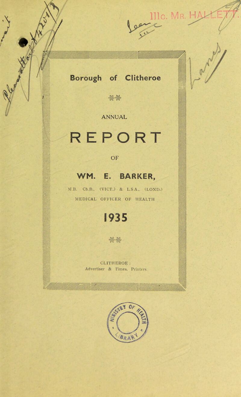 / of Clitheroe Borough ANNUAL WM. E. BARKER MB. Ch.B.. (VICT.) & L.SA., (LOND.) MEDICAL OFFICER OF HEALTH CLITHEROE : Advertiser & Times. Printers. nic. Mr. H E