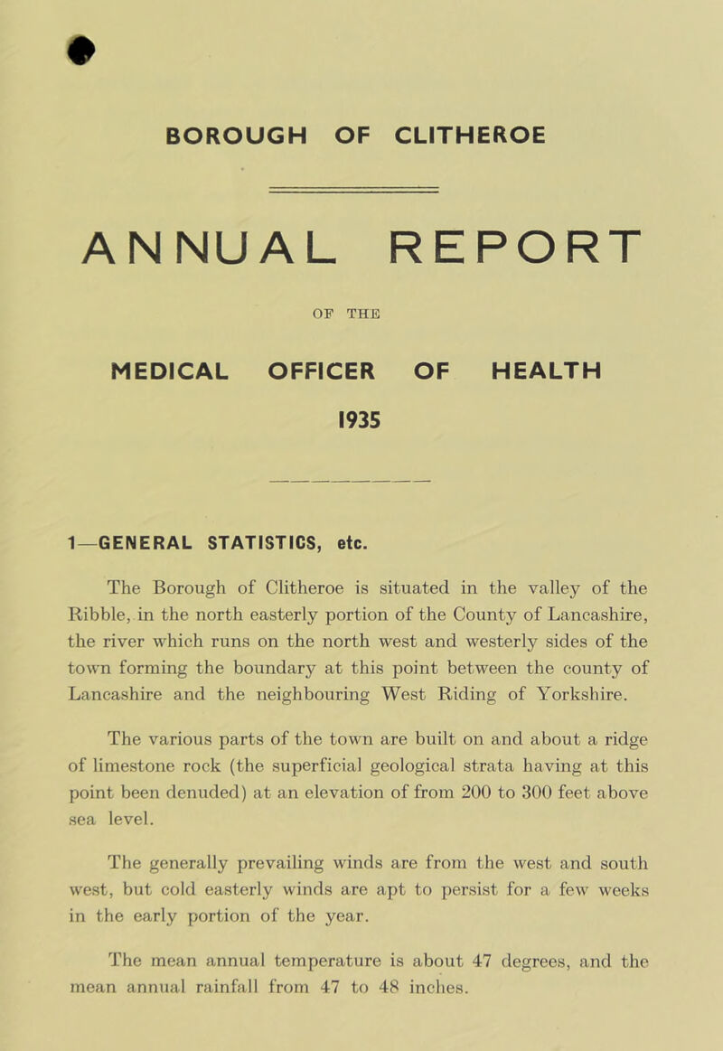 BOROUGH OF CLITHEROE ANNUAL REPORT or THE MEDICAL OFFICER OF HEALTH 1935 1—GENERAL STATISTICS, etc. The Borough of Clitheroe is situated in the valley of the Kibble, in the north easterly portion of the County of Lancashire, the river which runs on the north west and westerly sides of the town forming the boundary at this point between the county of Lancashire and the neighbouring West Riding of Yorkshire. The various parts of the town are built on and about a ridge of limestone rock (the superficial geological strata having at this point been denuded) at an elevation of from 200 to 300 feet above sea level. The generally prevailing winds are from the west and south west, but cold easterly winds are apt to persist for a few weeks in the early portion of the year. The mean annual temperature is about 47 degrees, and the mean annual rainfall from 47 to 48 inches.