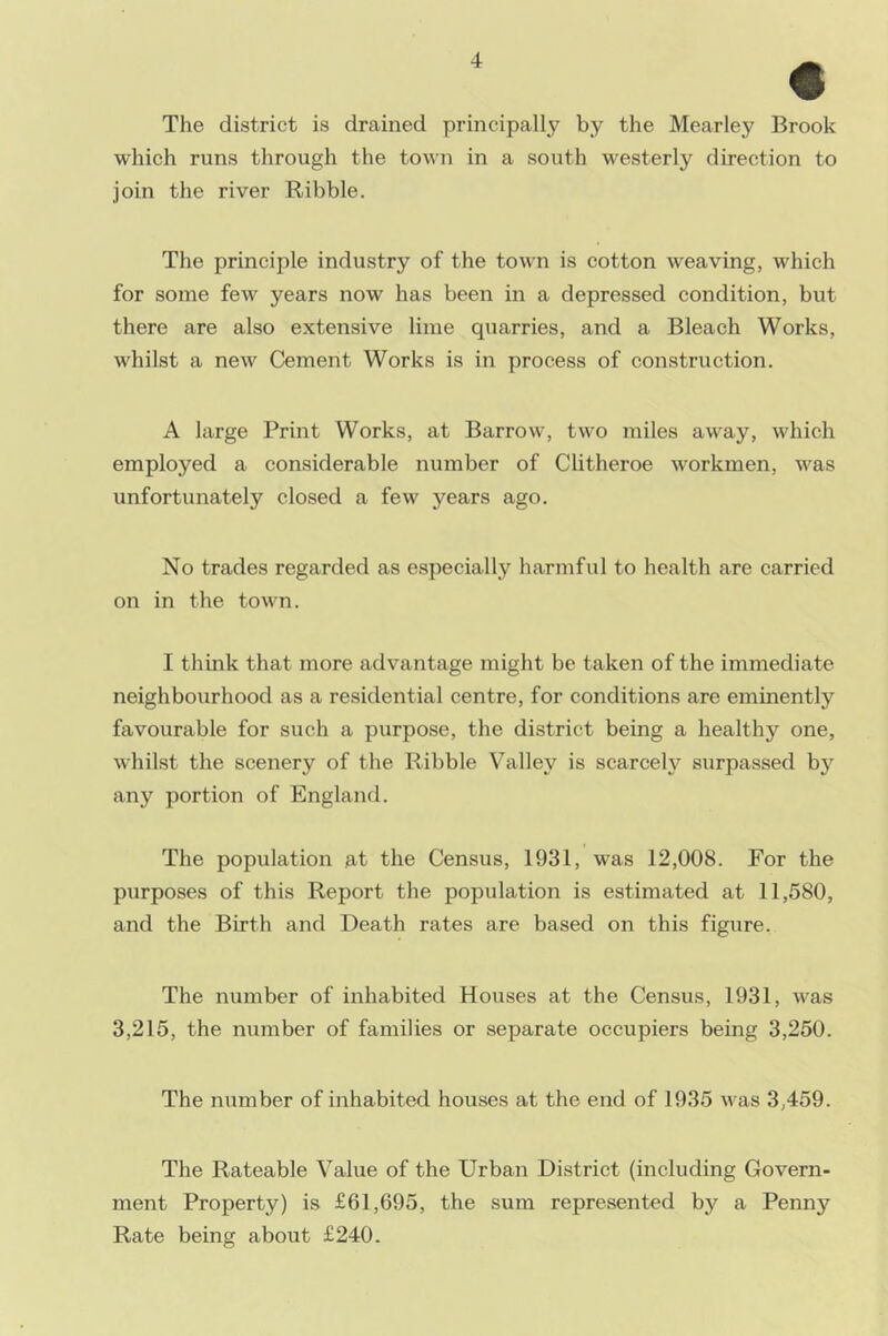 € The district is drained principally by the Mearley Brook which runs through the town in a south westerly direction to join the river Ribble. The principle industry of the town is cotton weaving, which for some few years now has been in a depressed condition, but there are also extensive lime quarries, and a Bleach Works, whilst a new Cement Works is in process of construction. A large Print Works, at Barrow, two miles away, which employed a considerable number of Clitheroe workmen, was unfortunately closed a few years ago. No trades regarded as especially harmful to health are carried on in the town. I think that more advantage might be taken of the immediate neighbourhood as a residential centre, for conditions are eminently favourable for such a purpose, the district being a healthy one, whilst the scenery of the Ribble Valley is scarcely surpassed by any portion of England. The population at the Census, 1931, was 12,008. For the purposes of this Report the population is estimated at 11,580, and the Birth and Death rates are based on this figure. The number of inhabited Houses at the Census, 1931, was 3,215, the number of families or separate occupiers being 3,250. The number of inhabited houses at the end of 1935 was 3,459. The Rateable Value of the Urban District (including Govern- ment Property) is £61,695, the sum represented by a Penny Rate being about £240.