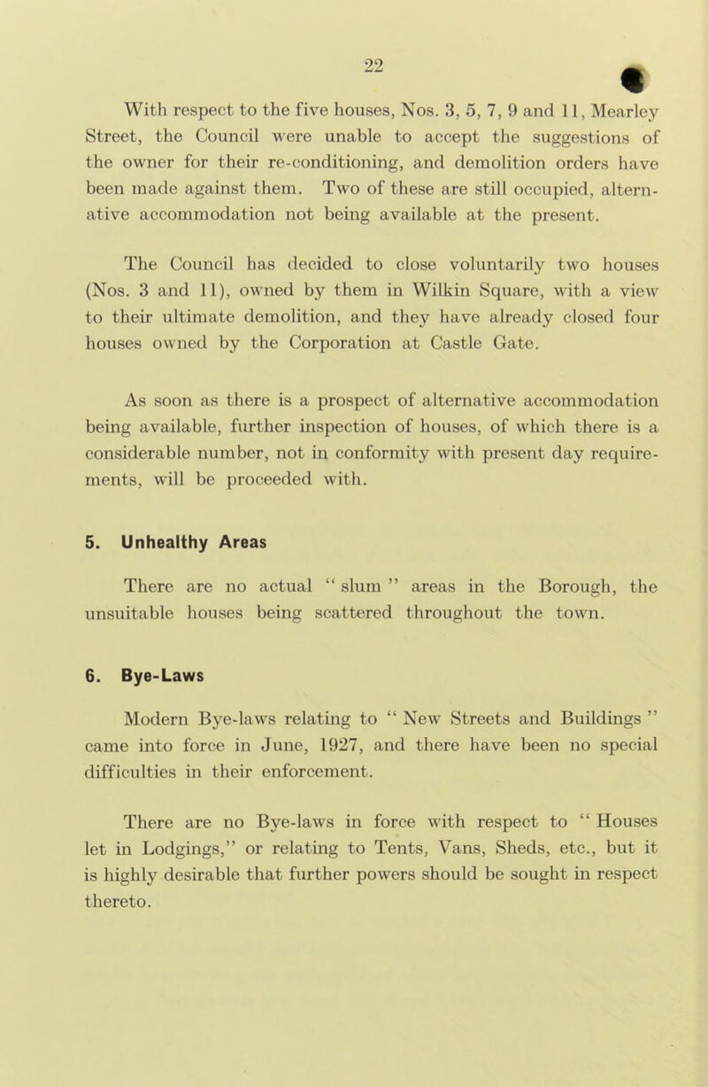 With respect to the five houses, Nos. 3, 5, 7, 9 and 11, Mearley Street, the Council v'ere unable to accept the suggestions of the owner for their re-conditioning, and demolition orders have been made against them. Two of these are still occupied, altern- ative accommodation not being available at the present. The Council has decided to close voluntarily two houses (Nos. 3 and 11), owned by them in Wilkin Square, with a view to their ultimate demolition, and they have already closed four houses owned by the Corporation at Castle Gate. As soon as there is a prospect of alternative accommodation being available, further inspection of houses, of which there is a considerable number, not in conformity with present day require- ments, will be proceeded with. 5. Unhealthy Areas There are no actual “ slum ” areas in the Borough, the unsuitable houses being scattered throughout the town. 6. Bye-Laws Modern Bye-laws relating to “New Streets and Buildings ” came into force in June, 1927, and there have been no special difficulties in their enforcement. There are no Bye-laws in force with respect to “ Houses let in Lodgings,” or relating to Tents, Vans, Sheds, etc., but it is highly desirable that further powers should be sought in respect thereto.