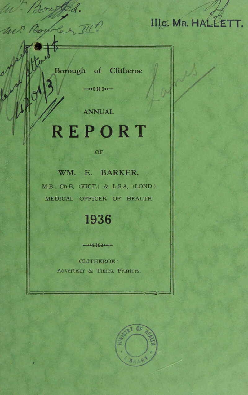 ll[e: Mr. H . JlfJ * 1 Borough of Clitheroe / ANNUAL REPORT OP WM. E. BARKER, M.B., Ch.B. (VICT.) & L.S.A. (LOND.) MEDICAL OFFICER OF HEALTH. 1936 CLITHEROE: Advertiser & Times, Printers. X