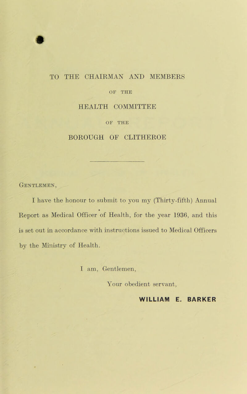 TO THE CHAIRMAN AND MEMBERS OF THE HEALTH COMMITTEE OF THE BOROUGH OF CLITHEROE Gentlemen, I have the honour to submit to you my (Thirty-fifth) Annual Report as Medical Officer of Health, for the year 1936, and this is set out in accordance with instructions issued to Medical Officers by the Ministry of Health. I am, Gentlemen, Your obedient servant, WILLIAM E. BARKER