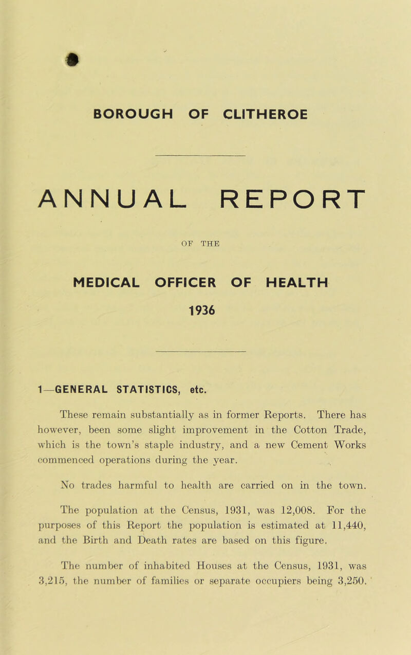 BOROUGH OF CLITHEROE ANNUAL REPORT OF THE MEDICAL OFFICER OF HEALTH 1936 1—GENERAL STATISTICS, etc. These remain substantially as in former Reports. There has however, been some slight improvement in the Cotton Trade, which is the town’s staple industry, and a new Cement Works commenced operations during the year. No trades harmful to health are carried on in the town. The population at the Census, 1931, was 12,008. For the purposes of this Report the population is estimated at 11,440, and the Birth and Death rates are based on this figure. The number of inhabited Houses at the Census, 1931, was 3,215, the number of families or separate occupiers being 3,250.