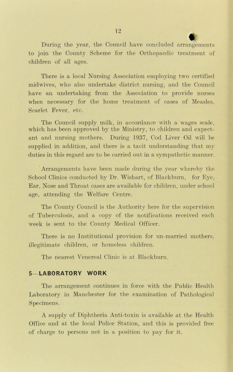 * During the year, the Council have concluded arrangements to join the County Scheme for the Orthopaedic treatment of children of all ages. There is a local Nursing Association employing two certified midwives, who also undertake district nursing, and the Council have an undertaking from the Association to provide nurses when necessary for the home treatment of cases of Measles, Scarlet Fever, etc. The Council supply milk, in accordance with a wages scale, which has been approved by the Ministry, to children and expect- ant and nursing mothers. During 1937, Cod Liver Oil will be supplied in addition, and there is a tacit understanding that my duties in this regard are to be carried out in a sympathetic manner. Arrangements have been made during the year whereby the School Clinics conducted by Dr. Wishart, of Blackburn, for Eye, Ear, Nose and Throat cases are available for children, under school age, attending the Welfare Centre. The County Council is the Authority here for the supervision of Tuberculosis, and a copy of the notifications received each week is sent to the County Medical Officer. There is no Institutional provision for un-married mothers, illegitimate children, or homeless children. The nearest Venereal Clinic is at Blackburn. 5—LABORATORY WORK The arrangement continues in force with the Public Health Laboratory in Manchester for the examination of Pathological Specimens. A supply of Diphtheria Anti-toxin is available at the Health Office and at the local Police Station, and this is provided free of charge to persons not in a position to pay for it.