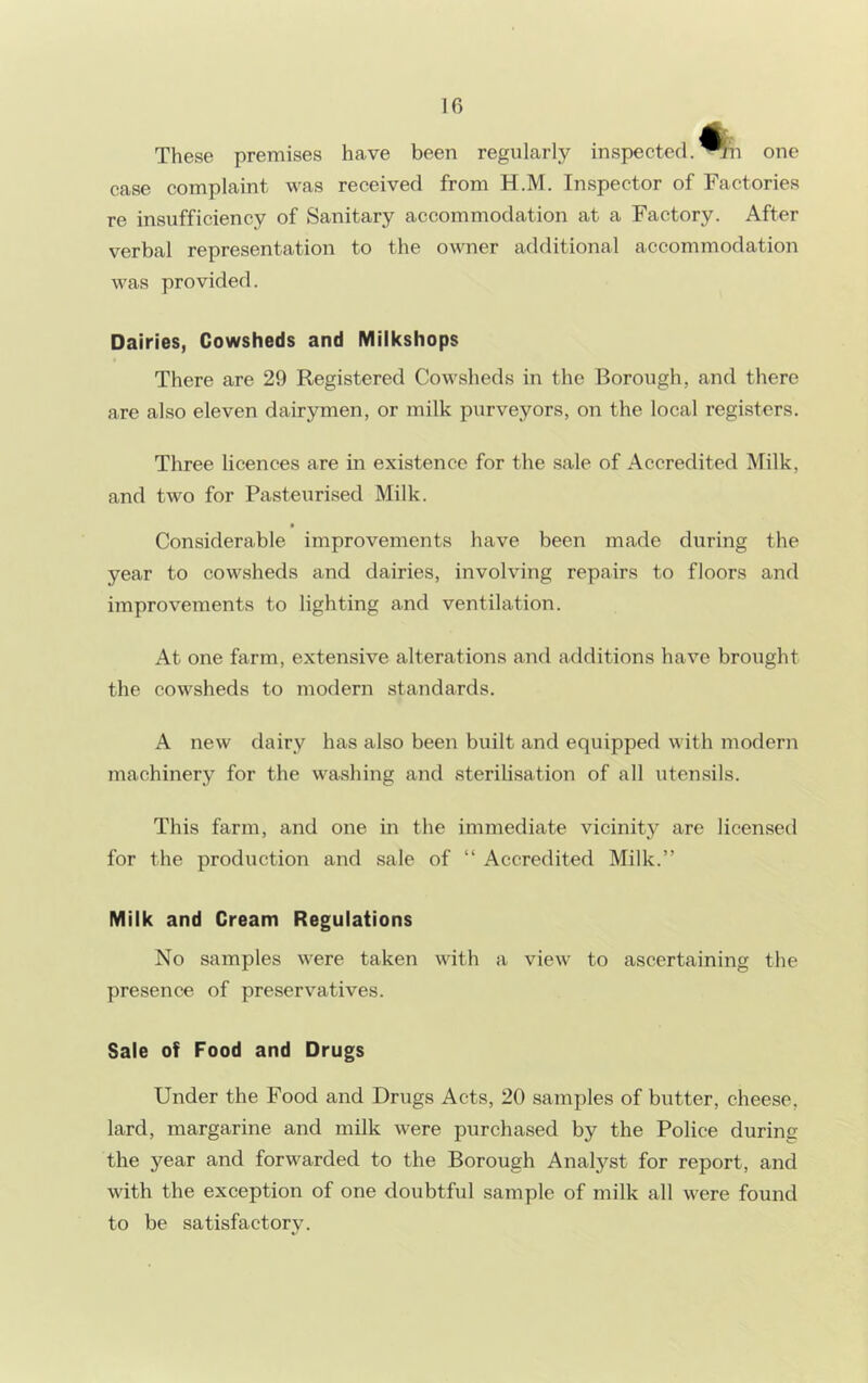 If) These premises have been regularly inspected, ^n one case complaint was received from H.M. Inspector of Factories re insufficiency of Sanitary accommodation at a Factory. After verbal representation to the owner additional accommodation was provided. Dairies, Cowsheds and Milkshops There are 29 Registered Cowsheds in the Borough, and there are also eleven dairymen, or milk purveyors, on the local registers. Three licences are in existence for the sale of Accredited Milk, and two for Pasteurised Milk. Considerable improvements have been made during the year to cowsheds and dairies, involving repairs to floors and improvements to lighting and ventilation. At one farm, extensive alterations and additions have brought the cowsheds to modern standards. A new dairy has also been built and equipped with modern machinery for the washing and sterilisation of all utensils. This farm, and one in the immediate vicinity are licensed for the production and sale of “ Accredited Milk.” Milk and Cream Regulations No samples were taken with a view to ascertaining the presence of preservatives. Sale of Food and Drugs Under the Food and Drugs Acts, 20 samples of butter, cheese, lard, margarine and milk were purchased by the Police during the year and forwarded to the Borough Analyst for report, and with the exception of one doubtful sample of milk all were found to be satisfactory.