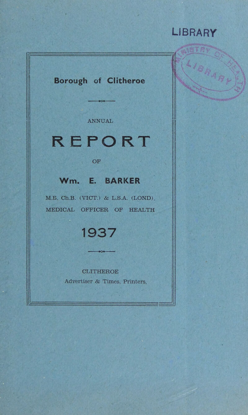 LIBRARY Borough of Clitheroe ANNUAL REPORT OP Wm. E. BARKER M.B. Ch.B. (VICT.) & L.S.A. (LOND). MEDICAL OFFICER OF HEALTH 1937 CLITHEROE Advertiser & Times, Printers.