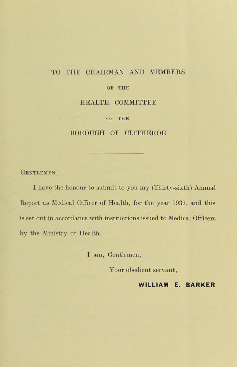 TO THE CHAIRMAN AND MEMBERS OF THE HEALTH COMMITTEE OF THE BOROUGH OF CLITHEROE Gentlemen, I have the honour to submit to you my (Thirty-sixth) Annual Report as Medical Officer of Health, for the year 1937, and this is set out in accordance with instructions issued to Medical Officers by the Ministry of Health. I am. Gentlemen, Your obedient servant. WILLIAM E. BARKER