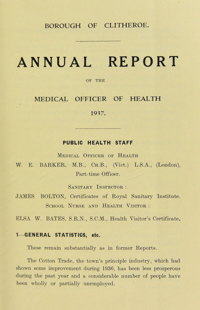 BOROUGH OF CLITHEROE. ANNUAL REPORT OF THE MEDICAL OFFICER OF HEALTH 1937. PUBLIC HEALTH STAFF Medical Officer of Health W. E. BARKER, M.B., Ch.B., (Viet.) L.S.A., (London), Part-time Officer. Sanitary Inspector : JAMES BOLTON, Certificates of Royal Sanitary Institute. School Nurse and Health Visitor : ELSA W. BATES, S.R.N., S.C.M., Health Visitor’s Certificate. 1—GENERAL STATISTICS, etc. These remain substantially as in former Reports. The Cotton Trade, the town’s principle industry, which had shown some improvement during 1936, has been less prosperous during the past year and a considerable number of people have been wholly or partially unemployed.