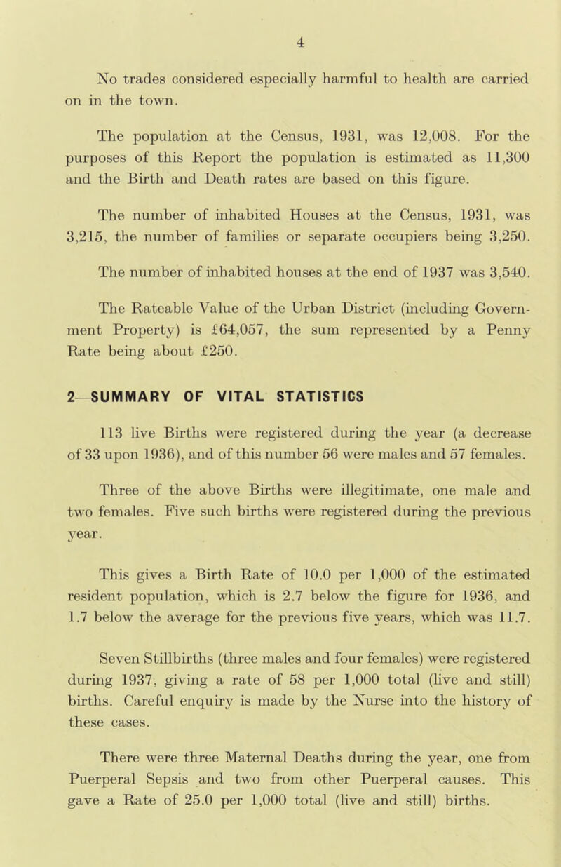 No trades considered especially harmful to health are carried on in the town. The population at the Census, 1931, was 12,008. For the purposes of this Report the population is estimated as 11,300 and the Birth and Death rates are based on this figure. The number of inhabited Houses at the Census, 1931, was 3,215, the number of families or separate occupiers being 3,250. The number of inhabited houses at the end of 1937 was 3,540. The Rateable Value of the Urban District (including Govern- ment Property) is £64,057, the sum represented by a Penny Rate being about £250. 2 -SUMMARY OF VITAL STATISTICS 113 live Births were registered during the year (a decrease of 33 upon 1936), and of this number 56 were males and 57 females. Three of the above Births were illegitimate, one male and two females. Five such births were registered during the previous 3^ear. This gives a Birth Rate of 10.0 per 1,000 of the estimated resident population, which is 2.7 below the figure for 1936, and 1.7 below the average for the previous five years, which was 11.7. Seven Stillbirths (three males and four females) were registered durmg 1937, giving a rate of 58 per 1,000 total (Hve and still) births. Careful enquiry is made by the Nurse into the history of these cases. There were three Maternal Deaths during the year, one from Puerperal Sepsis and two from other Puerperal causes. This gave a Rate of 25.0 per 1,000 total (live and still) births.