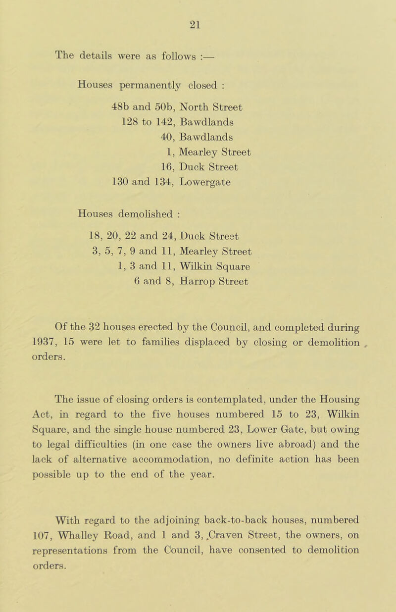 The details were as follows :— Houses permanently closed : 48b and 50b, North Street 128 to 142, Bawdlands 40, Bawdlands 1, Mearley Street 16, Duck Street 130 and 134, Lowergate Houses demolished : 18, 20, 22 and 24, Duck Street 3, 5, 7, 9 and 11, Mearley Street 1, 3 and 11, Wilkin Square 6 and 8, Harrop Street Of the 32 houses erected by the Council, and completed during 1937, 15 were let to families displaced by closing or demolition , orders. The issue of closing orders is contemplated, under the Housing Act, in regard to the five houses numbered 15 to 23, Wilkin Square, and the single house numbered 23, Lower Gate, but owing to legal difficulties (in one case the owners live abroad) and the lack of alternative accommodation, no definite action has been possible up to the end of the year. With regard to the adjoining back-to-back houses, numbered 107, Whalley Road, and 1 and 3, .Craven Street, the owners, on representations from the Council, have consented to demolition orders.