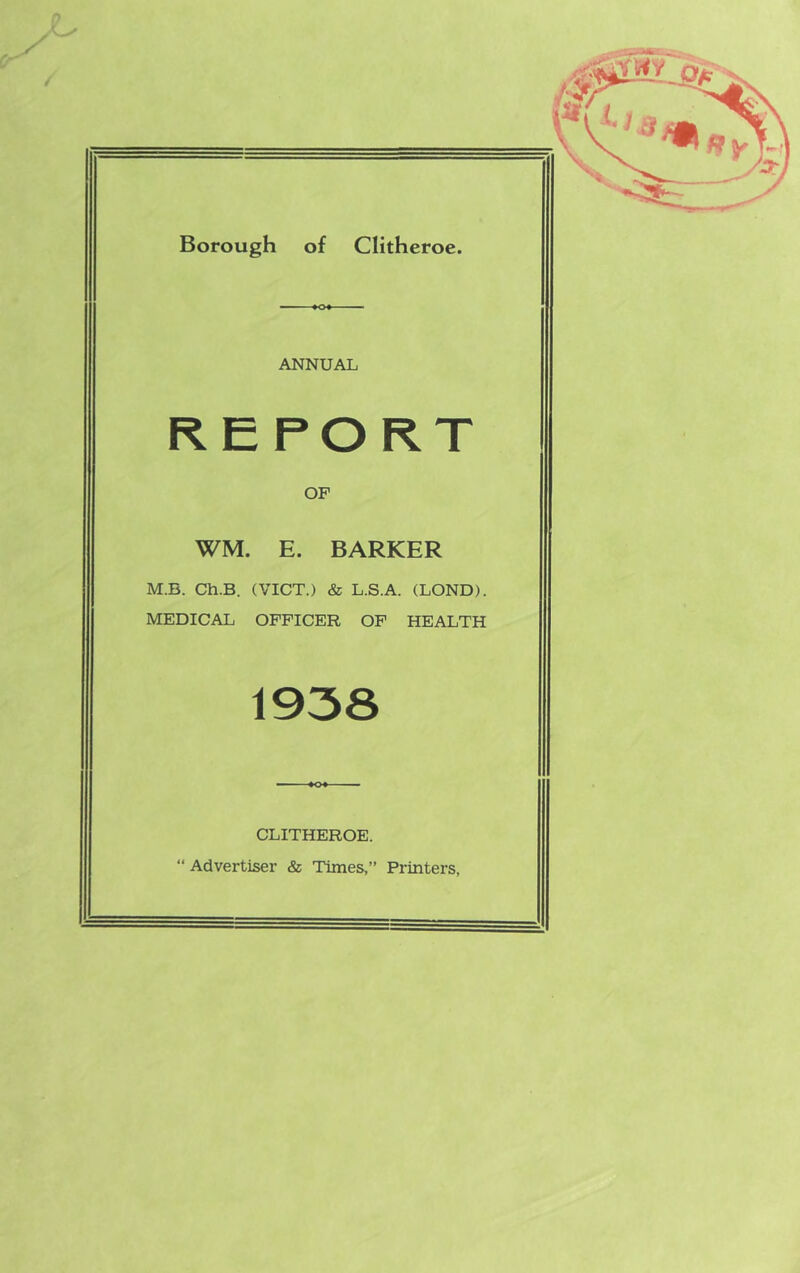 ANNUAL REPORT OF WM. E. BARKER M.B. Ch.B. (VICT.) & L.S.A. (BOND). MEDICAL OFFICER OF HEALTH 1938 CLITHEROE. “ Advertiser & Times,” Printers,