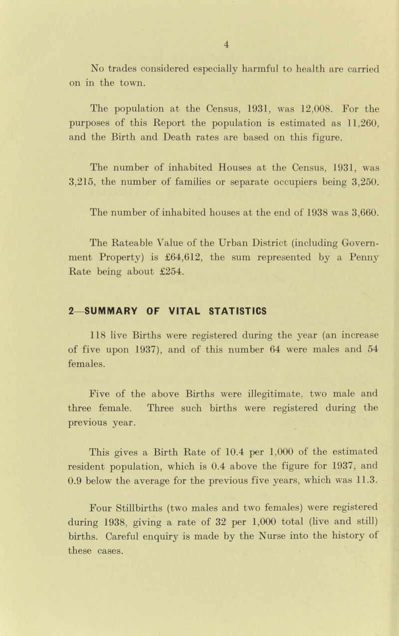 No trades considered especially harmful to health are carried on in the town. The population at the Census, 1931, w^as 12,008. For the purposes of this Report the population is estimated as 11,260, and the Birth and Death rates are based on this figure. The number of inhabited Houses at the Census, 1931, was 3,215, the number of families or separate occupiers being 3,250. The number of inhabited houses at the end of 1938 was 3,660. The Rateable Value of the Urban District (including Govern- ment Property) is £64,612, the sum represented by a Penny Rate being about £254. 2—SUMMARY OF VITAL STATISTICS 118 live Births were registered during the year (an increase of five upon 1937), and of this number 64 were males and 54 females. Five of the above Births were illegitimate, two male and three female. Three such births were registered during the previous year. This gives a Birth Rate of 10.4 per 1,000 of the estimated resident population, which is 0.4 above the figure for 1937, and 0.9 below the average for the previous five years, which was 11.3. Four Stillbirths (two males and two females) were registered during 1938. giving a rate of 32 per 1,000 total (hve and still) births. Careful enquiry is made by the Nurse into the history of these cases.