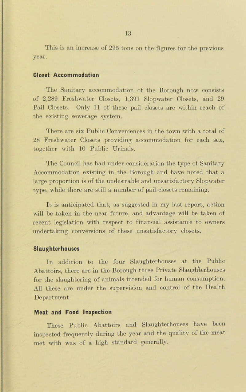 This is an increase of 21)5 tons oii tlie figures for the previous 3'^ear. Closet Accommodation The Sanitary accommodation of the Borough now consists of 2,289 Freshwater Closets, 1,397 Slopwater Closets, and 29 Pail Closets. Only 11 of these pail closets are within reach of the existing sewerage system. There are six Public Conveniences in the town with a total of 28 Freshwater Closets providing accommodation for each sex, together with 10 Public Urinals. The Council has had under consideration the type of Sanitary Accommodation existing in the Borough and have noted that a large proportion is of the undesirable and unsatisfactory Slopwater type, while there are still a number of pail closets remaining. It is anticipated that, as suggested in my last report, action will be taken in the near future, and advantage will be taken of recent legislation with respect to financial assistance to owners undertaking conversions of these unsatisfactory closets. Slaughterhouses In addition to the four Slaughterhouses at the Public Abattoirs, there are in the Borough three Private Slaughlerhouses for the slaughtering of animals intended for human consumption. All these are under the supervision and control of the Health Department. Meat and Food Inspection These Public Abattoirs and Slaughterhouses have been inspected frequently during the year and the quality of the meat met with was of a high standard generally.