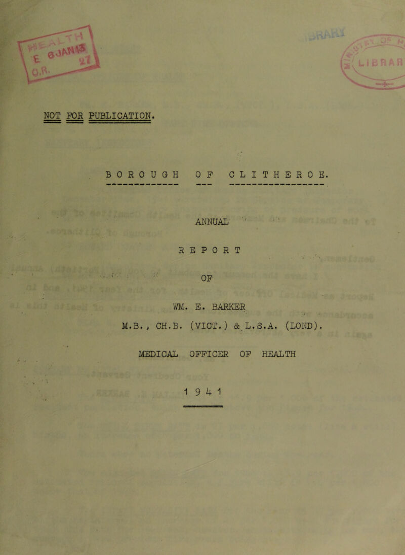 NOT FOR PUBLICATION. BOROUGH OP CLITHEROE. ANNUAL REPORT ^ . ■ OP WM. E. BARKER M.B., CH.B. (VICT.) (Sc^L.S.A, (LOND). MEDICAL OPPICER OP HEALTH 19 4 1