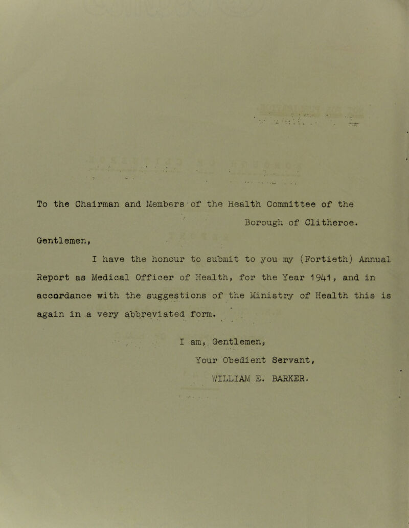 To the Chairman and Members•of the Health Committee of the Borough of Clitheroe. Gentlemen, I have the honour to submit to you my (Fortieth) Annual Report as Medical Officer of Health, for the Year 1941> and in accordance with the suggestions of the Ministry of Health this is again in ,a very abbreviated form. I am,, Gentlemen, Your Obedient Servant, \7ILLIAl^i E. BARI^ER.