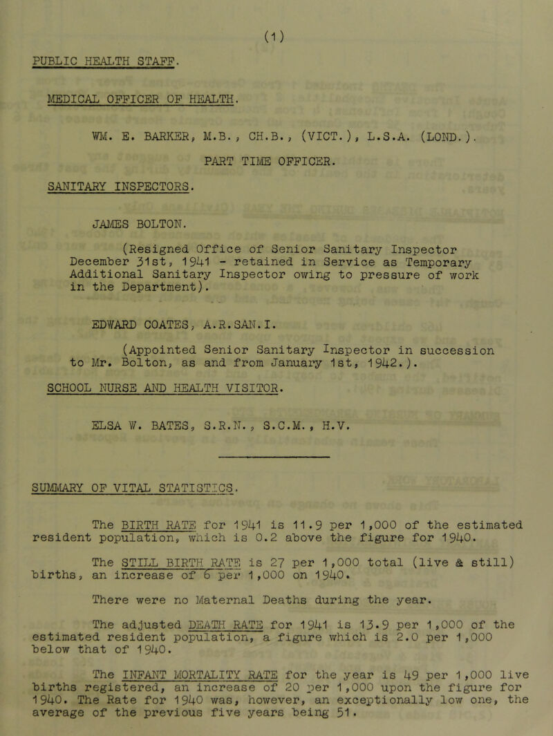 PUBLIC HEALTH STAFF. MEDICAL OFFICER OF HEALTH. WlvI. E. BARKER, M.B. , CH.B., (VICT. ) * L.S.A. (LORD. ) • PART TIME OFFICER. SANITARY INSPECTORS. JAIvffiS BOLTON. (Resigned Office of Senior Sanitary Inspector December 31st, 1941 - retained in Service as Temporary Additional Sanitary Inspector owing to pressure of work in the Department). EDWARD COATES, A.R.SAN.I. (Appointed Senior Sanitary Inspector in succession to Mr. Bolton, as and from January 1st, 1942.). SCHOOL NURSE AND HEALTH VISITOR. ELSA W. BATES, S.R.N., S.C.M., H.V. BUmURY OF VITAL STATISTICS. The BIRTH RATE for 1941 is 11.9 per 1,000 of the estimated resident population, which is 0.2 above the figure for 1940. The STILL BIRTH RATE is 2? per 1,000 total (live & still) births, an increase of 6 per 1,000 on 1940. There were no Maternal Deaths during the year. The adjusted DEATH RATE for 1941 is 13*9 per 1,000 of the estimated resident population, a figure which is 2.0 per 1,000 below that of 1940. The INFANT MORTALITY RATE for the year is 49 per 1,000 live births registered, an increase of 20 per 1,000 upon the figure for 1940. The Rate for 1940 was, however, an exceptionally low one, the average of the previous five years being 51•