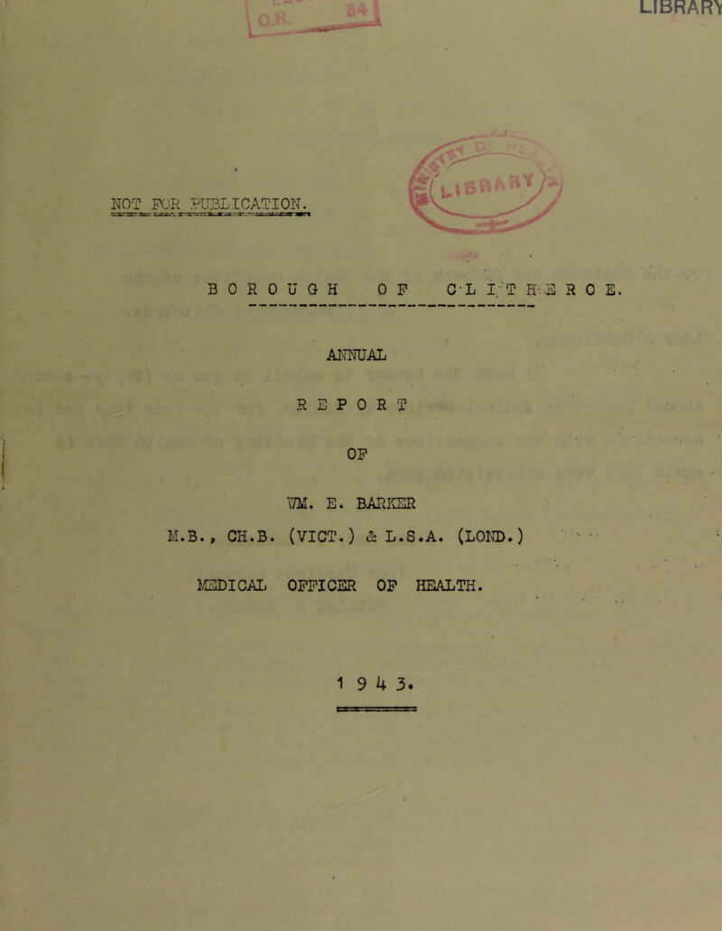 BOROUGH OP C-L i;-T H'-B ROE ANNUAL t t S E P 0 R J OP VflJ. E. BARKER M.B., CH.B. (VICT.) & L.S.A. (LORD.) lEDICAL OFFICER OP HEALTH.