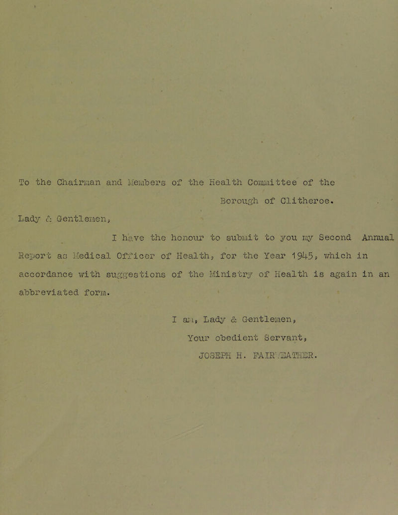 To the Chairnan and Meiiihers of the Health Cominittee of the Borough of Glitheroe. Lady d GentleHen? I have the honour to suhiiiit to you niy Second Annual Report ao Medical Officer of Health, for the Year 1945? which in accordance with suggestions of the Ministry of Health is again in an ahhreviated form. I aj'is Lady & Gentlemen, Your obedient Servant, JOSEPH H. PAIRl'-EATHER.