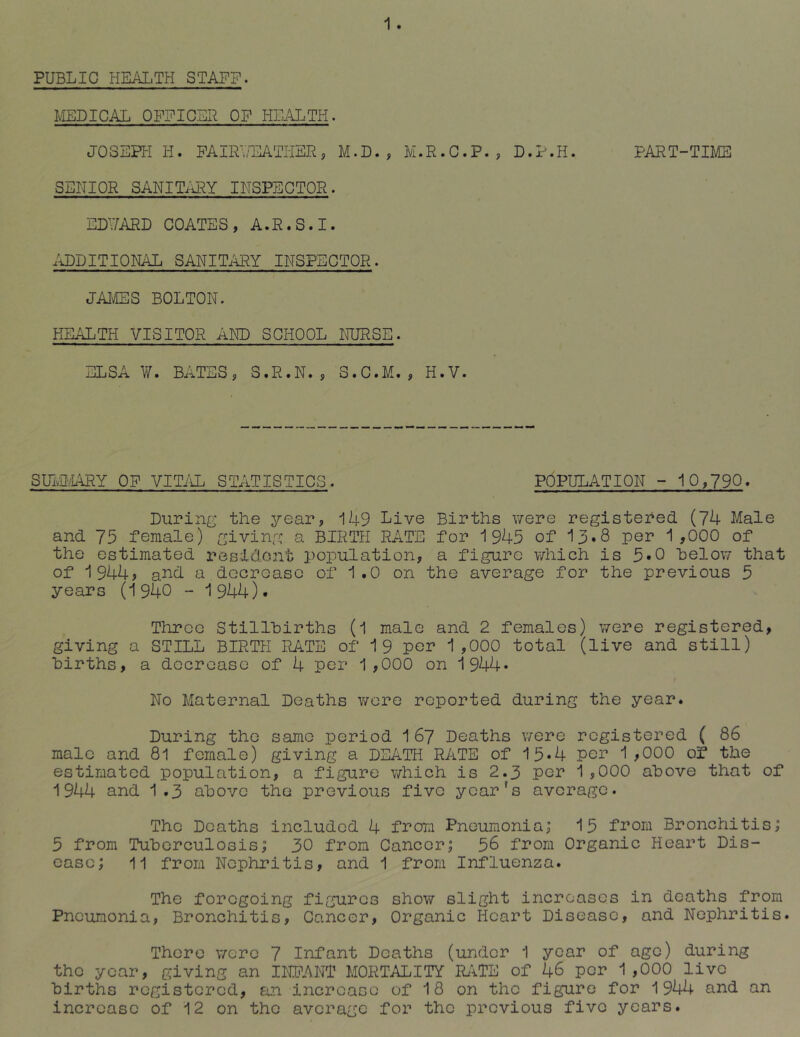 PUBLIC HEALTH STAFF. 1 . IvIEDICAL OFFIC.EF OF HII\L.TH. JOSEPH H. FAIRTHL\TriEFj M.D. , M.R.C.P. , D.P.H. PART-TIME SENIOR SANITIiRY INSPECTOR. EDUARD COATES, A.R.S.I. .ADDITIONAL SANITi^Y INSPECTOR. JAMES BOLTON. HEALTH VISITOR AND SCHOOL IFJRSE. ELSA ¥. BATES, S.R.N. , S.C.M., H.V. SUlvOvIARY OF VITiiL STATISTICS. POPULATION - 10,790* During the year, 149 Live Births v/ere registered (74 Male and 75 female) giving a BIRTH RATE for 1945 of 13»8 per 1 ,000 of the estimated resiclont population, a figure which is 5*0 helow that of 1944> ai^d. a decroaso of 1.0 on the average for the previous 5 years (1940 - 1944). Three Stillhirths (l male and 2 females) were registered, giving a STILL BIRTH RATE of 19 per 1,000 total (live and still) births, a docrcaso of 4 per 1,000 on 1944* No Maternal Deaths wore reported during the year. During the same period 1 67 Deaths were registered ( 86 male and 8l female) giving a DEATH RATE of 15*4 por 1,000 of the estimated population, a figure which is 2.3 per 1,000 above that of 1944 and 1.3 above the previous five year's average. The Deaths included 4 from Pneumonia; 15 from Bronchitis; 5 from Tuberculosis; 30 from Cancer; 56 from Organic Heart Dis- ease; 11 from Nephritis, and 1 from Influenza. The foregoing figures show slight increases in deaths from Pneumonia, Bronchitis, Cancer, Organic Heart Disease, and Nephritis. There v/-ere 7 Infant Deaths (under 1 year of ago) during the year, giving an INIIANT MORTALITY RATE of 46 per 1,000 live births registered, an increase of 18 on the figure for 1944 and an increase of 12 on the average for the previous five years.