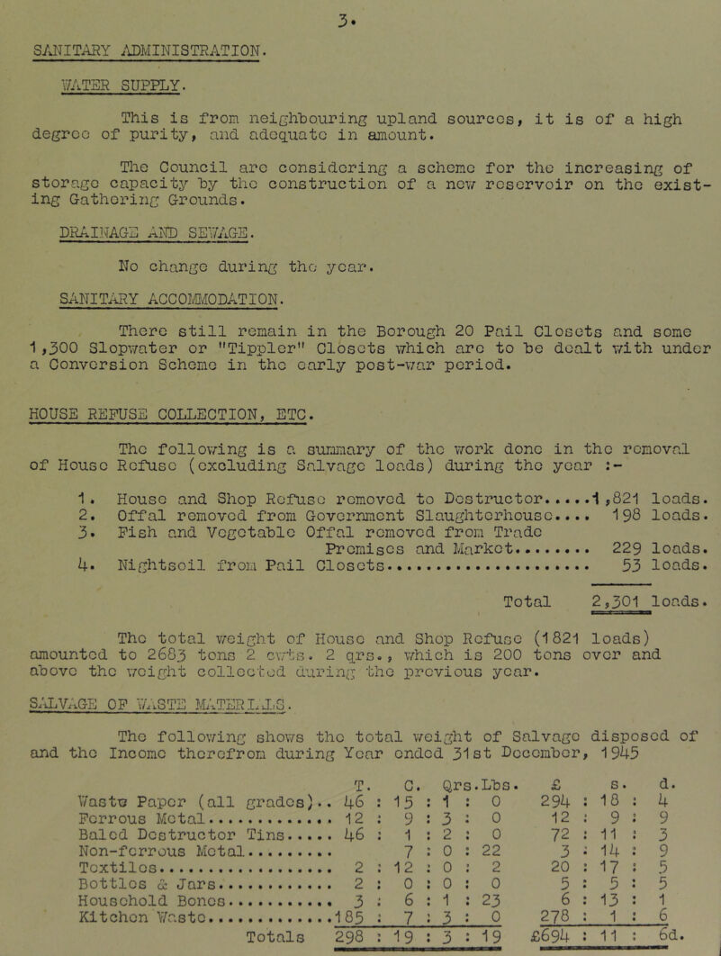 3. SANITARY .ADMINISTRATION. 17ATSR SUPPLY. This is from neighhouring upland sources, it is of a high degree of purity, and adequate in amount. Tlie Council arc considering a scheme for the increasing of storage capacity hy the construction of a now reservoir on the exist- ing Gathering Grounds. DRAINAGE AND SE7AGS. No change during the year. SANITARY ACCOmODATION. There still remain in the Borough 20 Pail Closets and some i,300 Slopwater or Tippler” Closets which arc to he dealt with under a Conversion Scheme in the early post-v;ar period. HOUSE REFUSE COLLECTION, ETC. The follo\7ing is a summary of the work done in the removal of House Refuse (excluding Salvage loads) during the year 1. House and Shop Refuse removed to Destructor 1,821 loads. 2. Offal removed from Government Slaughterhouse.... 198 loads. 3. Pish and Vcgctahlc Offal removed from Trade Promises and Market 229 loads. 4« Nightsoil from Pail Closets 53 loads. Total 2,301 loads. I TJSiJ »JI The total v/eight of House and Shop Refuse (1821 loads) amounted to 2683 tons 2 ewts. 2 qrs., \7hich is 200 tons over and above the \7cight collected during the previous year. S/iLVAGE OP V/ASTE ?^ITERLJ.,G. The follo\7ing shows the total weight of Salvage disposed of and the Income therefrom during Year ended 31st Docemher, 1945 V/astw Paper (all grades).. Perrous Metal Baled Destructor Tins Non-ferrous Metal Textiles Bottles (X Jars Household Bones Kitchen V/astc Totals T. C. Qrs.Lhs. 46 15 : 1 0 12 9 3 0 46 1 2 0 7 : 0 22 2 12 : 0 2 2 0 : 0 0 3 6 : 1 23 185 7 3 0 298 19 3 19 £ s. d. 294 18 : 4 12 9 J 9 72 11 J 3 3 14 : 9 20 17 ; 5 5 5 : 5 6 13 : 1 278 1 : 6 £694 11: 6d