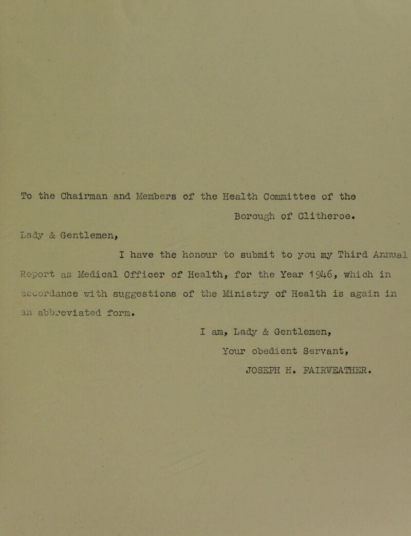 To the Chairman and Members of the Health Committee of the ijsdy & Gentlemen, Borough of Clitheroe. I have the honour to submit to you my Third Armual Report as Medical Officer of Health, for the Year 1946, which in accordance y/ith suggestions of the Ministry of Health is again in an abbreviated form. I am. Lady & Gentlemen, Your obedient Servant, JOSEPH H. PAIRWEATHER.