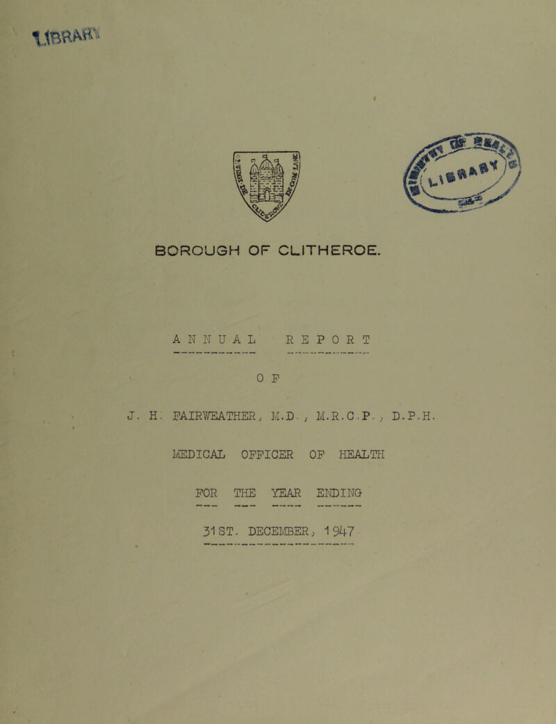 BOROUGH OF CLITHEROE. ANNUAL REPORT 0 P J. H. FAIRWEATHER, M.D-} M.R.C.P-, D.P.H. MEDICAL OFFICER OF HEALTH FOR THE YEAR ENDING 31 ST. DECEMBER; 1947