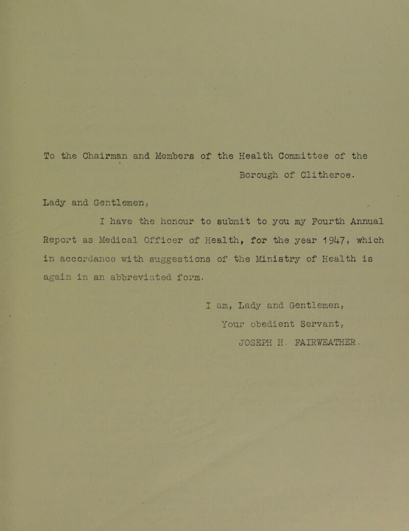 To the Chairman and Members of the Health Committee of the Borough of Clitheroe. Lady and Gentlemen, I have the honour to submit to you my Fourth Annual Report as Medical Officer of Health, for the year 1947? which in accordance with suggestions of the Ministry of Health is again in an abbreviated form. I am, Lady and Gentlemen, Your obedient Servant, JOSEPH H. FAIRWEATHER