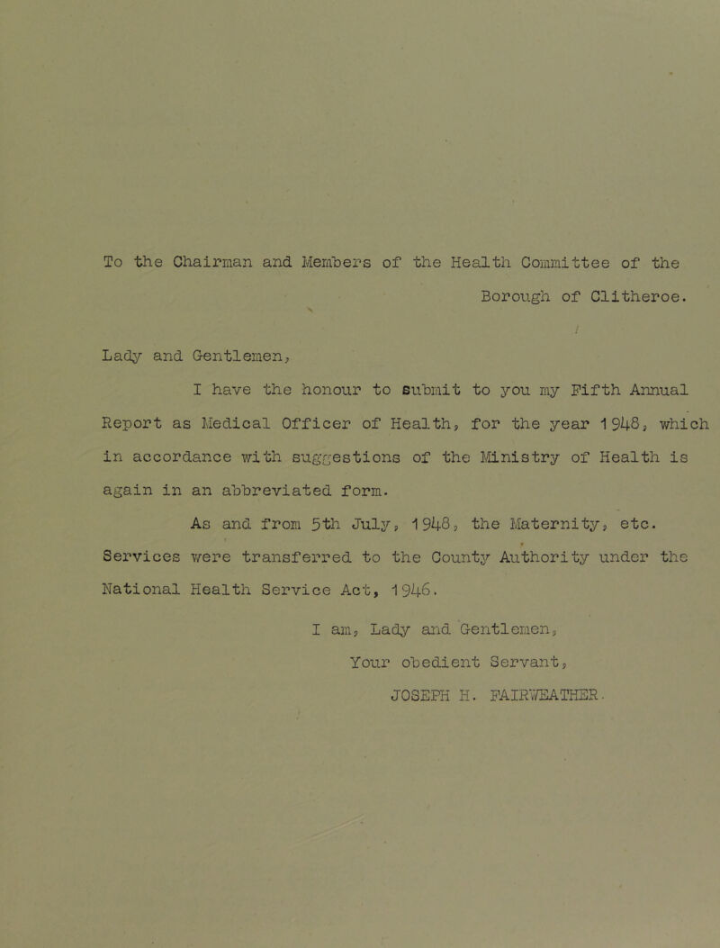 To the Chairraan and Memhers of the Health Committee of the Borough of Clitheroe. Lady and Gentlemen^, I have the honour to submit to you my Fifth Annual Report as Medical Officer of Health? for the year 1948? which in accordance with suggestions of the Ministry of Health is again in an abbreviated form. As and from 5th July? 1948? the Maternity? etc. t Services v/ere transferred to the County Authority under the National Health Service Act, 1946. I am? Lady and Gentlemen, Your obedient Servant? JOSEPH H. PAIR'JEATHSR.