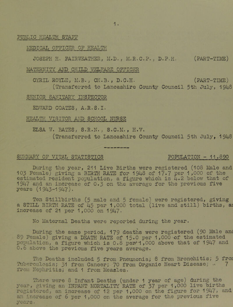 PUBLIC HEALTH STAFF IvLDIGAL OFFICER OF HEALTH JOSEPH H. FAIR'JEATHER, M.D. , M.R.C.P. , D.P.H. (PART-TDIE) l/iATERNITY AKD CHILD WELFARE OFFICER CYRIL ROYLE, M.B., CK.B., D.G.H. (PART-TIIvIE) (Transferred to Lancashire County Council 5th July, 1948 SENIOR SAITITARY INSPECTOR EDWARD COATES, A.R.S.I. HEALTH VISITOR AND SCHOOL NURSE ELSA W. BATES, S.R.N., S.C.M. , H.V. (Transferred to Lancashire County Council 5th July, 1948 SmivIAP.Y OF VITAL STATISTICS POPULATION - 11,890 During the year, 211 Live Births were registered (108 Male and 103 Fenale; giving a BIRTH RATE for 1948 of 17*7 pei’ 1 ,000 of the estimated resident population, a figure which is 4.2 helov/- that of 1947 and an increase of 0.3 on the average for the previous five years (1943-1947)* Ten Stillhirths (5 male and 5 female) were registered, giving a STILL BIRTH RATE of 45 P©r 1,000 total (live and still) births, ai increase of 21 per 1,000 on 1947* No Maternal Deaths v/ere reported during the year. During the same period, 179 deaths were registered (90 Male anc 89 Female) giving a DEATH RATE of 15.0 per 1,000 of the estimated population, a figure v/hich is 0.8 pen*i ,000 above that of 1947 and 0.6 above the previous five years average. The Deaths included 5 from Pneuinonia; 8 from Bronchitis; 5 froi Tuberculosis; 31 from Cancer; 70 from Organic Heart Disease; 7 from Nephritis; and 1 from Measles. There were 8 Infant Deaths (under 1 year of age) during the year, giving an INFANT MORTALITY RATE of 37 per 1,000 live births registered, an increase of 12 per 1,000 on the figure for 1947? and an increase of 6 per 1,000 on the average for the previous five years.
