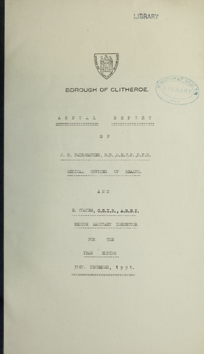 f IBRARY I BOROUGH OF CLITHEROE. \ N N U A L REPORT 0 P H. RAlR;'/EATIiER, M.D, ,id.R.C.P. ivEEDICAL OFFICER OF EEAITn. AND E. COi'iTES, C.S.I.B,, A.R.S^I. SSI'.TOR SAICITARY IITSPECTOR, FOR TEE YEAR EIJDII^G 31 ST. DECEMBER, 1 9 5 1