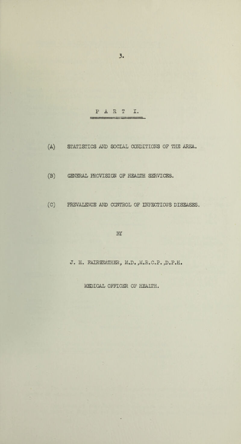 PART I. (A) STATISTICS ARD SOCIAL CONDITIONS OP THE AREA. (B) GENERAL PROVISION OP HEALTH SERVICES. (C) PREVALENCE AND CONTROL OP INITOTIOUS DISEASES. BY J. H. PAIRroiATHER, M.D. ,M.R.C.P. ,D.P.H. 2£EDIGAL OPPICER OP HEALTH