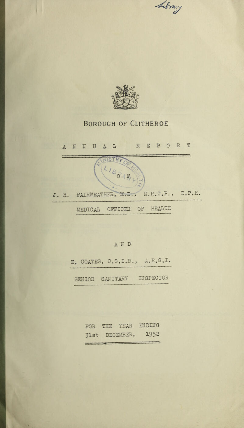 Borough of Clitheroe annual report MEDICAL OFFICER OF HEALTH A N D E. COATES, C.S.I.B., A.R.S.I. SENIOR SANITARY INSPECTOR FOR THE YEAR 31st DECEMBER, ENDING 1952