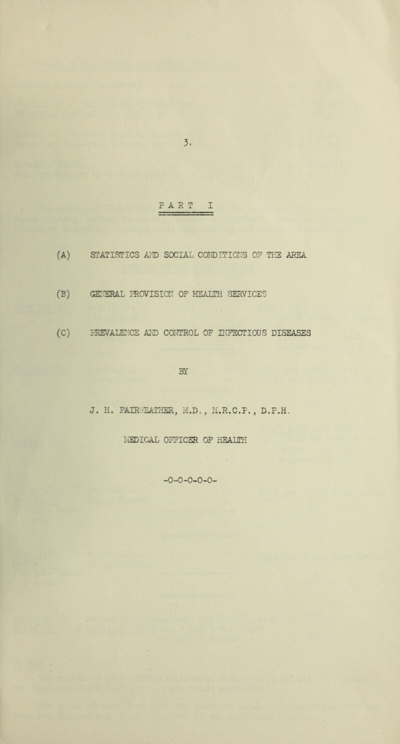 PART I (A) STATISTICS AMD SOCIAL CONDITIONS OP TEE AREA (B) GEIERAL PROVISION OF HEALTH SERVICES (C) PREVALEIICE AMD CONTROL OF INFECTIOUS DISEASES BY J. H. PAIR.RATHER, M.D., M.R.C.P. , D.P.H. LEDICAL OFFICER OF HEALTH -O-O-O-O-O-