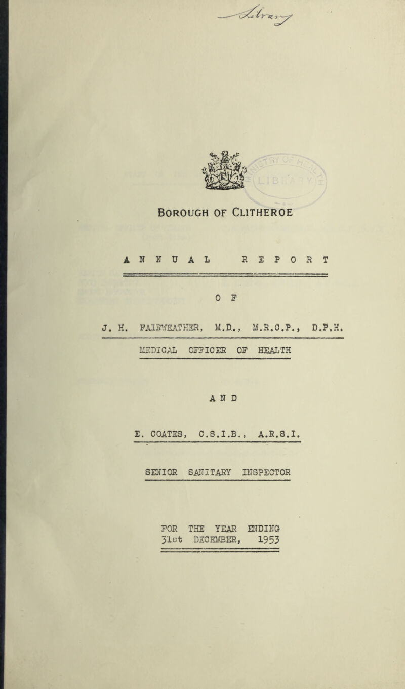 Borough of Clitheroe ANNUAL REPORT 0 P J. H. PAlRimTHER, M.D.., M.R.O.P., D.P.H. MEDIG;aj OFPIOER OP HEALTH AND E. COATES, A.R,S.I. SEiaOR SAITITARY INSPECTOR POR THE YEAR EI'IDINO 51ot DECEMBER, 1953