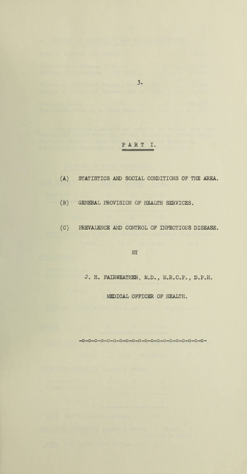 PART I. (A) STATISTICS AND SOCIAL CONDITIONS OP THE AREA. (B) GENERAL PROVISION OP HEALTH SERVICES. (C) PREVALENCE AND CONTROL OP INFECTIOUS DISEASE. BY J. H. FAIRWEATHER, M.D. , M.R.C.P., D.P.H. MEDICAL OFFICER OF HEALTH.