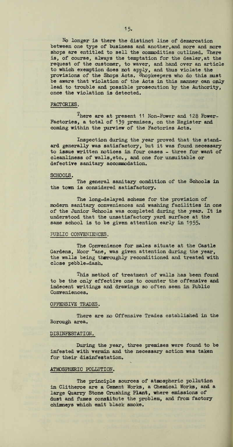 No longer is there the distinct line of demarcation between one type of business and another,and more and more shops are entitled to sell the commodities outlined. There is, of course, always the temptation for the dealer,at the request of the customer, to waver, and hand over an article to which exemption does not apply, and thus violate the provisions of the Shops Acts. Shopkeepers who do this must be aware that violation of the Acts in this manner can only lead to trouble and possible prosecution by the Authority, once the violation is detected. FACTCRIES. T here are at present 11 Non-Power and 128 Power- Factories, a total of 139 premises, on the Register and coming within the purview of the Factories Acts. Inspection during the year proved that the stand- ard generally was satisfactory, but it was found necessary to issue written notices in four cases - three for want of cleanliness of walls,etc., and one for unsuitable or defective sanitary accommodation. SCHOOLS. The general sanitary condition of the Schools in the town is considered satisfactory. The long-delayed scheme for the provision of modern sanitary conveniences and washing facilities in one of the Junior Schools was completed during the year. It is understood that the unsatisfactory yard surface at the same school is to be given attention early in 1955* PUBLIC CONVENIENCES. The Convenience for males situate at the Castle Gardens, Moor ^ane, was given attention during the year, the walls being thjrroughly reconditioned and treated with close pebble-dash. This method of treatment of walls has been found to be the only effective one to counter the offensive and indecent writings and drawings so often seen in Public Conveniences. OFFENSIVE TRADES. There are no Offensive Trades established in the Borough area. DISINFESTATION. During the year, three premises were found to be infested with vermin and the necessary action was taken for their disinfestation. ATMOSPHERIC POLLUTION. The principle sources of atmospheric pollution in Clitheroe are a Cement Works, a Chemical Works, and a large Quarry Stone Crushing Plant, where emissions of dust and fumes constitute the problem, and from factory chimneys which emit black smoke.