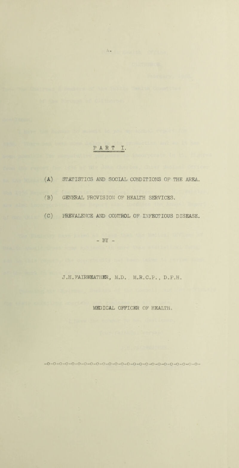 (A) STATISTICS AW SOCIAL CONDITIONS OF THE AREA. (B) GENERAL PROVISION OF HEALTH SERVICES. (C) PREVALENCE AND CONTROL OF INFECTIOUS DISEASE. - BY - J.H.FAIRWEATHER, M,D. MoR.C„P. , DoP.H. MHDICAL OFFICER OF HEALTH, -o-o-o-o-o-o-o-o-o-o-o-o-o-o-o-o-o-o-o-o-o-o-o-o~o-