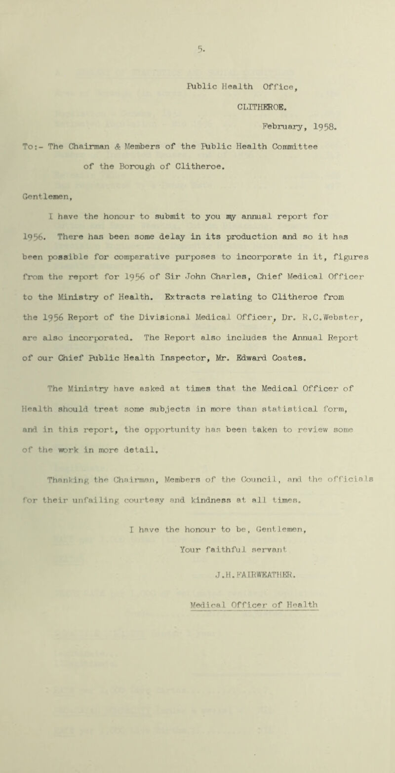 Public Health Office, CLITIffiROE. February, 1958. To:- The Chairman A Members of the Riblic Health Committee of the Borough of Clitheroe. Gentlemen, I have the honour to submit to you my annual report for 1956. There has been some delay in its production and so it has been possible for comparative purposes to incorporate in it, figures from the report for I936 of Sir John Charles, Chief Medical Officer to the Ministry of Health. Extracts relating to Clitheroe from the 1956 Report of the Divisional Medical Officer, Dr. K.C.Webster, are also incorporated. The Report also includes the Annual Report of our Chief Public Health Inspector, Mr. Edward Coates. The Ministry have asked at times that the Medical Officer of Health should treat some subjects in more than statistical form, and in this report, the opportunity has been taken to review some of the w:'rk in more detail. Thanking the ChaitTiinn, Members of the Council, anfi the officials for their unfailing courtesy and kindness at all times. I have the honour to be. Gentlemert, Your faithful servant J.H.FAIRWEATHHO Medical Officer of Health