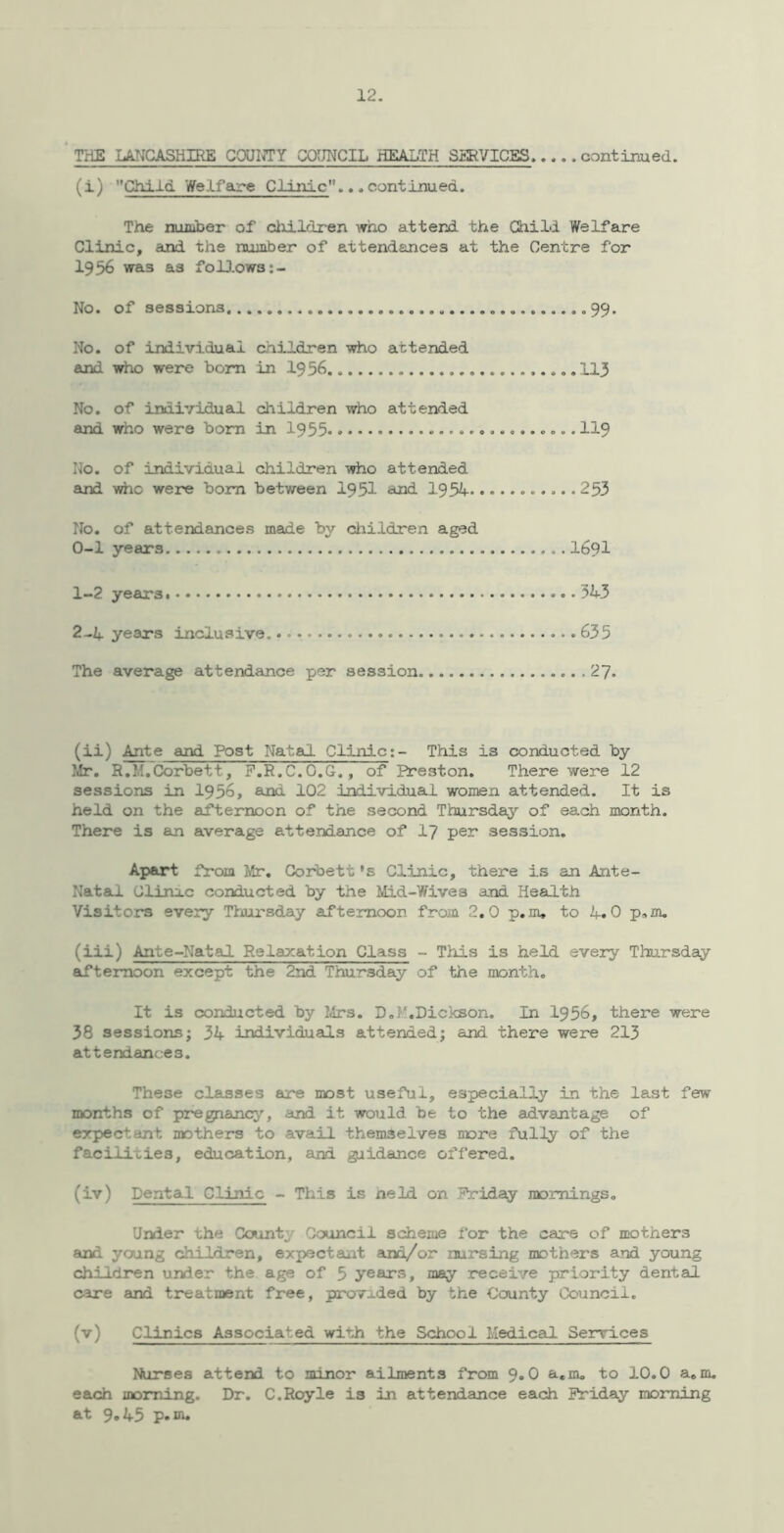 ‘ THE LANCASHIRE CQUI^Y COUNCIL HEALTH SlItVICES, continued. (i) Child Welfare Clinic...continued. The nuiuber of cliildren who attend the Child Welfare Clinic, and the number of attendances at the Centre for 1956 was as foU.ows;- No. of sessions .99. No. of individual children who attended and who were bom in 1956 ..113 No. of individual children iiriio attended and who were bora in 1955 • 119 No. of individual children who attended and who were born between 1951 and 1954 • 253 No. of attendances made by children aged 0- 1 years 1691 1- 2 years 543 2- 24. years inclusive. 635 The average attendance per session 27. (ii) Ante and Post Natal Clinic;- This is conducted by }^r. R.M,Corbett, P.E.C.O.G., of Ereston. There were 12 sessions in 1956, and 102 individual women attended. It is held on the afternoon of the second Thursday of each month. There is an average attendance of I7 per session. Apart from Mr, Corbett *s Clinic, there is an Ante- Natal. Clinic conducted by the Mid-Wives and Health Visitors every Thursday afternoon from 2,0 p.m, to 4.0 p«m, (iii) Ante-Natal Relaxation Class - This is held every Thursday ^ternoon except the 2nd Thursday of the month. It is conducted by Mrs. D.M,Dickson. In 1956, there were 38 sessions; 34 individuals attended; and there were 213 attendances. These classes are most useful, especially in the last few months of pregnane^’-, and it would be to the advantage of expectant mothers to avail themselves more fully of the facilities, education, and guidance offered. (iv) Dental Clinic - This is neld on Priday mornings. U»ier the County Council scheme for the care of mothers and young children, expectant and/or nursing mothers and young children under the age of 5 years, may receive priority dental care and treatment free, provided by the County Council. (v) Clinics Associated with the School Medical Services Nurses attend to minor ailments from 9*0 e-.m. to 10.0 a. m. each morning. Dr. C.Royle is in attendance each Friday morning at 9.45 p.in.