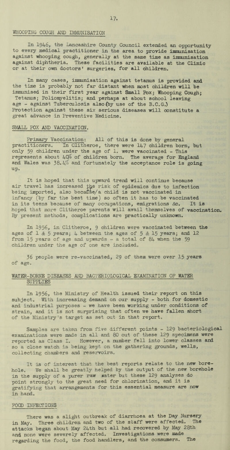 WHOOPING COUGH AM) DMJNISATION In 1946, the Lancashire County Council extended an opportunity to every medical practitioner in the area to provide immunisation against whooping cough, generally at the same time as immunisation against diphtheria. These facilities are available at the Clinic or at their own doctors' surgeries, for all children. In many cases, immunisation against tetanus is provided and the time is probably not far distant when most children will be immunised in their fixst year against Small Poxj Whooping Cough; Tetanus; Poliomyelitis; and perhaps at about school leaving age - against Tuberculosis also (by use of the BoC.G.) Protection against these six serious diseases will constitute a great advance in Preventive Medicine, SMA.LL POX AND VACCI2TATI0N. Primary Vaccination; All of this is done by general practitioners. In Clitheroe, there were 147 children born, but only 59 children under the age of 1. were vaccinated - This represents about 4C^ of children born. The average for England and Wales was 38.1+% and fortunately the acceptance role is going up. It is hoped that this upward trend will continue because air travel has increased t^e risk of epidemics due to infection being imported, also because/a child is not vaccinated in infancy (by far the best time) so often it has to be vaccinated in its teens because of many occupations, emigrations Sc. It is hoped that more Clitheroe parents will avail themselves of vaccination. By present methods, complications are practically unknown. In 1956, in Clitheroe, 9 children were vaccinated between the ages of 1 cS: 5 yeaxs; 4 between the ages of 5 & 15 years; ajid 12 from 15 years of age and upwards - a total of 84 when the 59 children under the age of one are included, 36 people were re-vaccinated, 29 of them were over 15 years of age, WATER-BORNE DISEASES Afg) BACTERIOLOGICAL EXAMINATION OP WATER SUPPLIES In 1956, the Ministry of Health issued their report on this subject. With increasing demand on our supply - both for domestic and industrial purposes - we have been working under conditions of strain, and it is not surprising that often we have fallen short of the Ministry S tairget as set out in that report. Samples are taken from five different points - I29 bacteriological examinations were made in all and 80 out of these I29 specimens were reported as Class I, However, a number fell into lower classes and so a close watch is being kept on the gathering grounds, wells, collecting chambers and reservoirs. It is of interest that the best reports relate to the new bore- hole. We shall be greatly helped by the output of the new borehole in the supply of a purer raw jfater but these I29 analyses do point strongly to the great need for chlorination, and it is gratifying that arrangements for this essential measure are now in hand. FOCD INFECTIONS ’ There was a slight outbreak of diarrhoea at the Day Nursery in May. Three children and two of the staff were affected. The attacks begam about May 24th but all had recovered by May 28th and none were severely affected. Investigations were made regarding the food, the food handlers, and the consumers. The